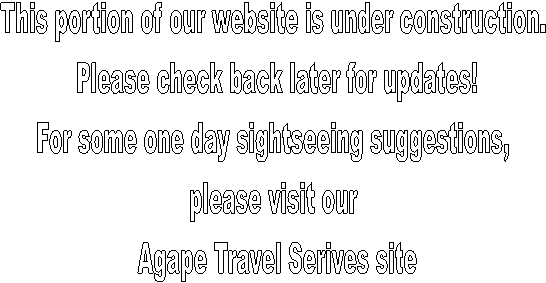 This portion of our website is under construction. 
Please check back later for updates!
For some one day sightseeing suggestions, 
please visit our 
Agape Travel Serives site